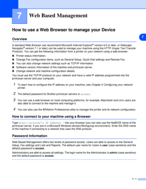 Page 407
7 - 1
7Web Based Management
How to use a Web Browser to manage your Device
Overview
A standard Web Browser (we recommend Microsoft Internet Explorer® version 6.0 or later, or Netscape 
Navigator® version 7.1 or later) can be used to manage your machine using the HTTP (Hyper Text Transfer 
Protocol). You can get the following information from a printer on your network using a web browser:
■Printer status information.
■Change Fax configuration items, such as General Setup. Quick-Dial settings and Remote...