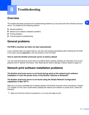 Page 418
8 - 1
8Troubleshooting
Overview
This chapter describes procedures for troubleshooting problems you may encounter with a Brother print/scan 
server, it is divided into the following sections:
■General problems
■Network print software installation problems
■Printing problems
■Protocol-specific troubleshooting
General problems
CD-ROM is inserted, but does not start automatically
If your computer does not support Autorun, the menu will not start automatically after inserting the CD-ROM. 
In this case,...