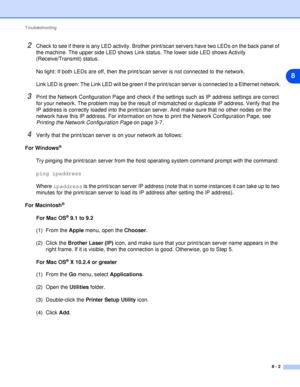 Page 42Troubleshooting
8 - 2
8
2Check to see if there is any LED activity. Brother print/scan servers have two LEDs on the back panel of 
the machine. The upper side LED shows Link status. The lower side LED shows Activity 
(Receive/Transmit) status.
No light: If both LEDs are off, then the print/scan server is not connected to the network.
Link LED is green: The Link LED will be green if the print/scan server is connected to a Ethernet network.
3Print the Network Configuration Page and check if the settings...
