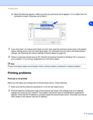 Page 43Troubleshooting
8 - 3
8
(5) Make the following selection. Make sure that your print/scan server appears. If it is visible, then the 
connection is good. Otherwise, go to Step 5.
5If you have tried 1 to 4 above and it does not work, then reset the print/scan server back to the default 
factory settings and try from the initial setup again. For information how to reset to the default factory 
settings, see Restoring the network settings to factory default on page 3-8.
6Check if a personal firewall such as...