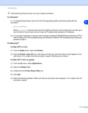 Page 44Troubleshooting
8 - 4
8
3Verify that the print/scan server is on your network as follows:
For Windows
®
(1) Try pinging the print/scan server from the host operating system command prompt with the 
command:
ping ipaddress
Where ipaddress is the print/scan server IP address (note that in some instances it can take up to 
two minutes for the print/scan server to load its IP address after setting the IP address). 
(2) If a successful response is received, then proceed to Windows
® 98/98SE/Me and Windows...