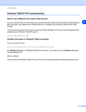 Page 46Troubleshooting
8 - 6
8
Windows® 2000/XP IPP troubleshooting
Want to use a different Port number other than 631.
If you are using Port 631 for IPP printing, you may find that your firewall may not let the print data through. If 
this is the case, use a different port number (port 80), or configure your Firewall to allow Port 631 data 
through.
To send a print job using IPP to a printer using Port 80 (the standard HTTP port) enter the following when 
configuring your Windows
® 2000/XP system....