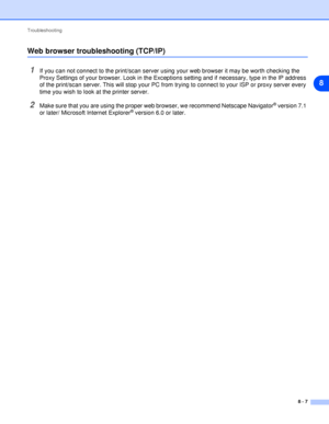 Page 47Troubleshooting
8 - 7
8
Web browser troubleshooting (TCP/IP)
1If you can not connect to the print/scan server using your web browser it may be worth checking the 
Proxy Settings of your browser. Look in the Exceptions setting and if necessary, type in the IP address 
of the print/scan server. This will stop your PC from trying to connect to your ISP or proxy server every 
time you wish to look at the printer server.
2Make sure that you are using the proper web browser, we recommend Netscape Navigator®...