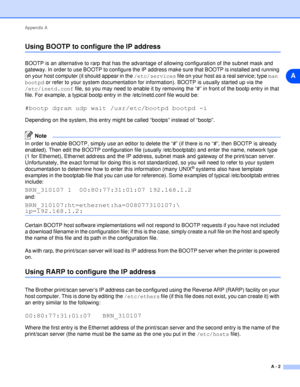 Page 49Appendix A
A - 2
A
Using BOOTP to configure the IP address
BOOTP is an alternative to rarp that has the advantage of allowing configuration of the subnet mask and 
gateway. In order to use BOOTP to configure the IP address make sure that BOOTP is installed and running 
on your host computer (it should appear in the /etc/services file on your host as a real service; type man 
bootpd or refer to your system documentation for information). BOOTP is usually started up via the 
/etc/inetd.conf file, so you...