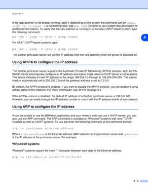 Page 50Appendix A
A - 3
A
If the rarp daemon is not already running, start it (depending on the system the command can be rarpd, 
rarpd -a, in.rarpd -a or something else; type man rarpd or refer to your system documentation for 
additional information). To verify that the rarp daemon is running on a Berkeley UNIX
®-based system, type 
the following command:
ps -ax | grep -v grep | grep rarpd
For AT&T UNIX®-based systems, type:
ps -ef | grep -v grep | grep rarpd
The Brother print/scan server will get the IP...