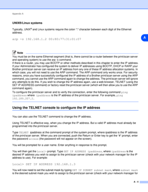 Page 51Appendix A
A - 4
A
UNIX®/Linux systems
Typically, UNIX® and Linux systems require the colon : character between each digit of the Ethernet 
address.
arp -s 192.168.1.2 00:80:77:31:01:07
Note
You must be on the same Ethernet segment (that is, there cannot be a router between the print/scan server 
and operating system) to use the arp -s command. 
If there is a router, you may use BOOTP or other methods described in this chapter to enter the IP address.
If your Administrator has configured the system to...