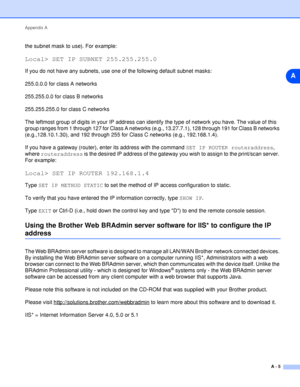 Page 52Appendix A
A - 5
A
the subnet mask to use). For example:
Local> SET IP SUBNET 255.255.255.0
If you do not have any subnets, use one of the following default subnet masks:
255.0.0.0 for class A networks
255.255.0.0 for class B networks
255.255.255.0 for class C networks
The leftmost group of digits in your IP address can identify the type of network you have. The value of this 
group ranges from 1 through 127 for Class A networks (e.g., 13.27.7.1), 128 through 191 for Class B networks 
(e.g.,128.10.1.30),...