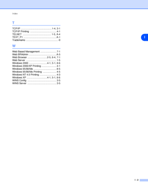 Page 56Index
I - 2
I
T
TCP/IP .............................................. 1-4, 3-1
TCP/IP Printing  ....................................... 4-1
TELNET .......................................... 1-5, A-4
TEXT_P1 ................................................. A-1
Trademarks ............................................... -0
W
Web Based Management ........................ 7-1
Web BRAdmin ......................................... A-5
Web Browser ............................. 2-5, 6-4, 7-1
Web Server...