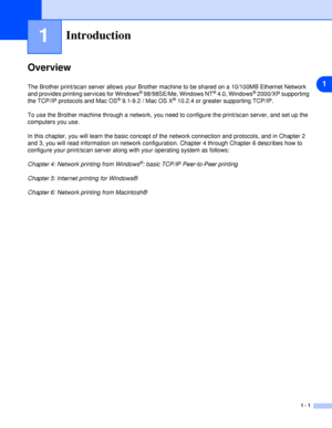 Page 81
1 - 1
1Introduction
Overview
The Brother print/scan server allows your Brother machine to be shared on a 10/100MB Ethernet Network 
and provides printing services for Windows® 98/98SE/Me, Windows NT® 4.0, Windows® 2000/XP supporting 
the TCP/IP protocols and Mac OS® 9.1-9.2 / Mac OS X® 10.2.4 or greater supporting TCP/IP.
To use the Brother machine through a network, you need to configure the print/scan server, and set up the 
computers you use.
In this chapter, you will learn the basic concept of the...