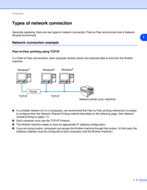 Page 9Introduction
1 - 2
1
Types of network connection
Generally speaking, there are two types of network connection: Peer-to-Peer environment and a Network 
Shared environment.
Network connection example
Peer-to-Peer printing using TCP/IP
In a Peer-to-Peer environment, each computer directly sends and receives data to and from the Brother 
machine.
■In a smaller network of 2 or 3 computers, we recommend the Peer-to-Peer printing method as it is easier 
to configure than the Network Shared Printing method...