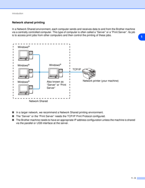 Page 10Introduction
1 - 3
1
Network shared printing
In a Network Shared environment, each computer sends and receives data to and from the Brother machine 
via a centrally controlled computer. This type of computer is often called a “Server” or a “Print Server”. Its job 
is to access print jobs from other computers and then control the printing of these jobs.
■In a larger network, we recommend a Network Shared printing environment.
■The “Server” or the “Print Server” needs the TCP/IP Print Protocol configured....