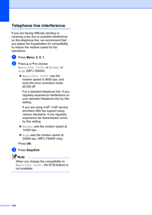 Page 112102
Telephone line interferenceB
If you are having difficulty sending or 
receiving a fax due to possible interference 
on the telephone line, we recommend that 
you adjust the Equaliz ation for compatibility 
to reduce the modem speed for fax 
operations.
aPress  Menu, 2,  0, 1 .
bPress  a or  b to choose 
Basic(for VoIP)  or Normal  or 
High (MFC-7840W).
„ Basic(for VoIP)  cuts the 
modem speed to 9600 bps. and 
turns the error correction mode 
(ECM) off.
For a standard telephone line: If you...