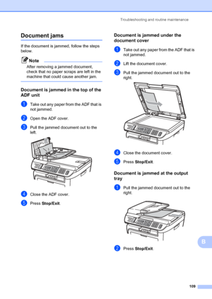 Page 119Troubleshooting and routine maintenance109
B
Document jamsB
If the document is jammed, follow the steps 
below.
Note
After removing a jammed document, 
check that no paper scraps are left in the 
machine that could cause another jam.
 
Document is jammed in the top of the 
ADF unit
B
aTake out any paper from the ADF that is 
not jammed.
bOpen the ADF cover.
cPull the jammed document out to the 
left.
 
dClose the ADF cover.
ePress Stop/Exit .
Document is jammed under the 
document cover
B
aTake out any...