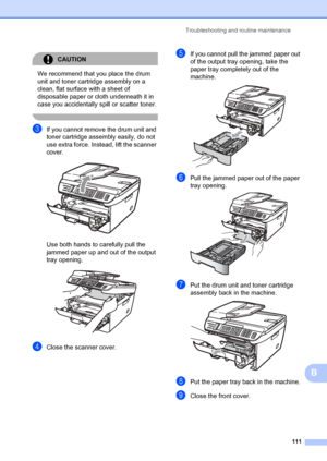 Page 121Troubleshooting and routine maintenance111
B
CAUTION 
We recommend that you place the drum 
unit and toner cartridge assembly on a 
clean, flat surface with a sheet of 
disposable paper or cloth underneath it in 
case you accidentally  spill or scatter toner.
 
cIf you cannot remove the drum unit and 
toner cartridge assembly easily, do not 
use extra force. Instead, lift the scanner 
cover.
 
Use both hands to carefully pull the 
jammed paper up and out of the output 
tray opening.
 
dClose the scanner...