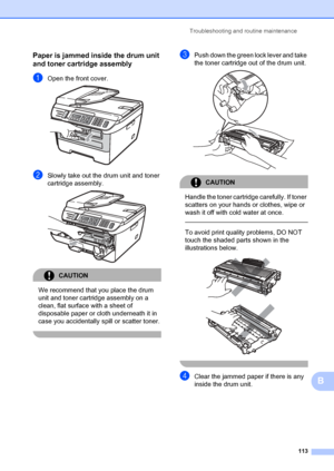 Page 123Troubleshooting and routine maintenance113
B
Paper is jammed inside the drum unit 
and toner cartridge assembly
B
aOpen the front cover. 
bSlowly take out the drum unit and toner 
cartridge assembly.
 
CAUTION 
We recommend that you place the drum 
unit and toner cartridge assembly on a 
clean, flat surface with a sheet of 
disposable paper or cloth underneath it in 
case you accidentally  spill or scatter toner.
 
cPush down the green lock lever and take 
the toner cartridge out of the drum unit....