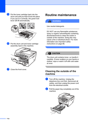 Page 124114
ePut the toner cartridge back into the 
drum unit until you hear it lock into place. 
If you put it in correctly, the green lock 
lever will lift automatically. 
 
fPut the drum unit and toner cartridge 
assembly back in the machine.
 
gClose the front cover.
Routine maintenanceB
WARNING
 
Use neutral detergents.
  
DO NOT use any flammable substances, 
spray or organic solvent/liquids containing 
alcohol/ammonia to clean the inside or 
outside of the machine. Doing this may 
cause a fire or...