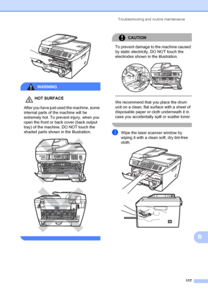 Page 127Troubleshooting and routine maintenance117
B
 
WARNING 
HOT SURFACE
After you have just used the machine, some 
internal parts of the machine will be 
extremely hot. To prevent injury, when you 
open the front or back cover (back output 
tray) of the machine, DO NOT touch the 
shaded parts shown in the illustration.
 
 
 
CAUTION 
To prevent damage to the machine caused 
by static electricity, DO NOT touch the 
electrodes shown in the illustration.
 
 
 
We recommend that you place the drum 
unit on a...