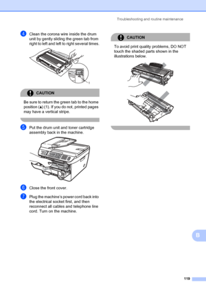 Page 129Troubleshooting and routine maintenance119
B
dClean the corona wire inside the drum 
unit by gently sliding the green tab from 
right to left and left to right several times.
 
CAUTION 
Be sure to return the  green tab to the home 
position ( a) (1). If you do not, printed pages 
may have a vertical stripe.
 
ePut the drum unit and toner cartridge 
assembly back in the machine.
 
fClose the front cover.
gPlug the machine’s power cord back into 
the electrical socket first, and then 
reconnect all cables...