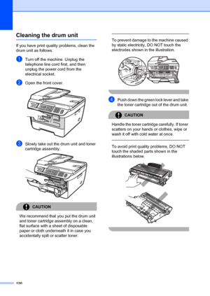 Page 130120
Cleaning the drum unitB
If you have print quality problems, clean the 
drum unit as follows.
aTurn off the machine. Unplug the 
telephone line cord first, and then 
unplug the power cord from the 
electrical socket. 
bOpen the front cover. 
cSlowly take out the drum unit and toner 
cartridge assembly.
 
CAUTION 
We recommend that you put the drum unit 
and toner cartridge assembly on a clean, 
flat surface with a sheet of disposable 
paper or cloth underneath it in case you 
accidentally spill or...