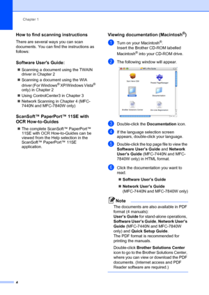 Page 14Chapter 1
4
How to find scanning instructions1
There are several ways you can scan 
documents. You can find the instructions as 
follows:
Software Users Guide:1
„ Scanning a document using the TWAIN 
driver in Chapter 2
„ Scanning a document using the WIA 
driver (For Windows
® XP/Windows Vista® 
only) in Chapter 2
„ Using ControlCenter3 in Chapter 3
„ Network Scanning in Chapter 4 (MFC-
7440N and MFC-7840W only)
ScanSoft™ PaperPort™ 11SE with 
OCR How-to-Guides
1
„The complete ScanSoft™ PaperPort™ 
11SE...