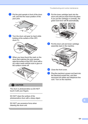 Page 131Troubleshooting and routine maintenance121
B
ePut the print sample in front of the drum 
unit, and find the exact position of the 
poor print.
 
fTurn the drum unit gear by hand while 
looking at the surface of the OPC 
drum (1).
 
gWhen you have found the mark on the 
drum that matches  the print sample, 
wipe the surface of the OPC drum with a 
dry cotton swab until the dust or glue on 
the surface comes off.
 
CAUTION 
The drum is photosensitive so DO NOT 
touch it with your fingers.
  
DO NOT clean...