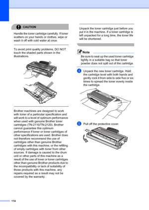 Page 134124
CAUTION 
Handle the toner cartridge carefully. If toner 
scatters on your hands or clothes, wipe or 
wash it off with cold water at once.
  
To avoid print quality problems, DO NOT 
touch the shaded parts shown in the 
illustrations.
 
 
 
 
Brother machines are designed to work 
with toner of a particular specification and 
will work to a level of  optimum performance 
when used with genuine Brother toner 
cartridges (TN-2110/TN-2120). Brother 
cannot guarantee this optimum 
performance if toner or...