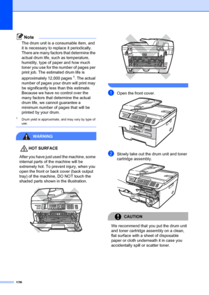 Page 136126
Note
The drum unit is a consumable item, and 
it is necessary to replace it periodically. 
There are many factors that determine the 
actual drum life, such as temperature, 
humidity, type of paper and how much 
toner you use for the number of pages per 
print job. The estimated drum life is 
approximately 12,000 pages
1. The actual 
number of pages your  drum will print may 
be significantly less than this estimate. 
Because we have no control over the 
many factors that determine the actual 
drum...