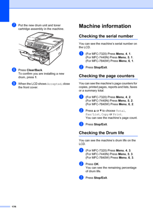 Page 138128
gPut the new drum unit and toner 
cartridge assembly in the machine.
 
hPress Clear/Back .
To confirm you are installing a new 
drum, press 1 .
iWhen the LCD shows  Accepted, close 
the front cover.
Machine informationB
Checking the serial numberB
You can see the machine’s serial number on 
the LCD.
a(For MFC-7320) Press  Menu, 4,  1.
(For MFC-7440N) Press  Menu, 5,  1.
(For MFC-7840W) Press  Menu, 6,  1.
bPress  Stop/Exit .
Checking the page countersB
You can see the machine’s page counters for...