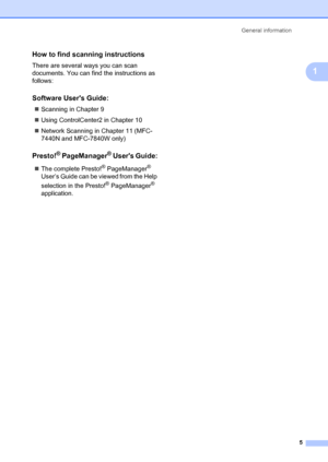 Page 15General information5
1
How to find scanning instructions1
There are several ways you can scan 
documents. You can find the instructions as 
follows:
Software Users Guide:1
„Scanning in Chapter 9
„ Using ControlCenter2 in Chapter 10
„ Network Scanning in Chapter 11 (MFC-
7440N and MFC-7840W only)
Presto!® PageManager® Users Guide:1
„The complete Presto!® PageManager® 
User’s Guide can be viewed from the Help 
selection in the Presto!
® PageManager® 
application.
 