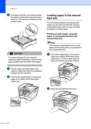 Page 20Chapter 2
10
cPut paper in the tray, and make sure that 
the paper is below the maximum paper 
mark (1). The side to be printed on must 
be face down.
 
CAUTION 
To prevent damage to your machine 
caused by paper misfeeding, make sure the 
paper guides touch t he sides of the paper.
 
dPut the paper tray firmly back in the 
machine. Make sure t hat it is completely 
inserted into the machine.
eFold out the support flap (1) to prevent 
paper from sliding off the face-down 
output tray.
 
Loading paper in...