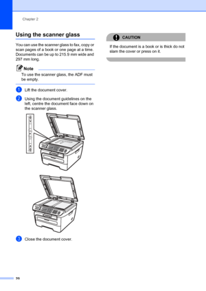 Page 30Chapter 2
20
Using the scanner glass2
You can use the scanner gl ass to fax, copy or 
scan pages of a book or one page at a time.
Documents can be up to 215.9 mm wide and 
297 mm long.
Note
To use the scanner glass, the ADF must 
be empty.
 
aLift the document cover.
bUsing the document guidelines on the 
left, centre the document face down on 
the scanner glass.
 
 
cClose the document cover.
CAUTION 
If the document is a book or is thick do not 
slam the cover or press on it.
 
 
