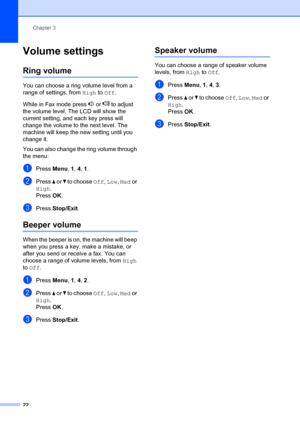 Page 32Chapter 3
22
Volume settings3
Ring volume3
You can choose a ring volume level from a 
range of settings, from  High to Off.
While in Fax mode press   or   to adjust 
the volume level.  The LCD will show the 
current setting, and each key press will 
change the volume to the next level. The 
machine will keep the ne w setting until you 
change it.
You can also change the ring volume through 
the menu:
aPress  Menu, 1,  4, 1 .
bPress  a or  b to choose Off,  Low, Med or 
High.
Press OK.
cPress  Stop/Exit...