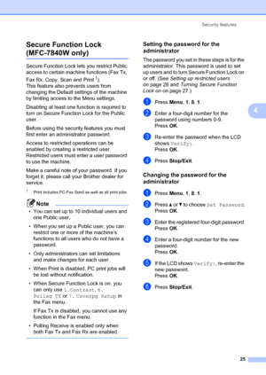 Page 35Security features25
4
Secure Function Lock
(MFC-7840W only)4
Secure Function Lock lets
 you restrict Public 
access to certain machine functions (Fax Tx, 
Fax Rx, Copy, Scan and Print
1).
This feature also prevents users from 
changing the Default settings of the machine 
by limiting access to the Menu settings.
Disabling at least one function is required to 
turn on Secure Function Lock for the Public 
user.
Before using the security features you must 
first enter an administrator password.
Access to...