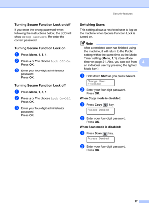 Page 37Security features27
4
Turning Secure Function Lock on/off4
If you enter the wrong password when 
following the instructio ns below, the LCD will 
show  Wrong Password . Re-enter the 
correct password.
Turning Secure Function Lock on4
aPress  Menu, 1,  8, 1 .
bPress  a or  b to choose  Lock OffiOn. 
Press OK.
cEnter your four-digit administrator 
password. 
Press OK.
Turning Secure Function Lock off 4
aPress  Menu, 1,  8, 1 .
bPress  a or  b to choose  Lock OniOff. 
Press OK.
cEnter your four-digit...