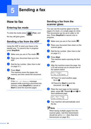 Page 4232
5
How to fax5
Entering fax mode5
To enter fax mode press  (Fax), and 
the key will glow green.
Sending a fax from the ADF5
Using the ADF to send your faxes is the 
easiest way. To cancel a fax in progress 
press  Stop/Exit . 
aMake sure you are in Fax mode  .
bPlace your document face up  in the 
ADF.
cDial the fax number. (See  How to dial 
on page 51.)
dPress  Start.
The machine scans the pages into 
memory and then sends the document.
Note
If the Out of Memory  message 
appears while scanning a...