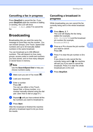 Page 43Sending a fax33
5
Cancelling a fax in progress5
Press Stop/Exit  to cancel the fax. If you 
press  Stop/Exit  while the machine is dialling 
or sending, the LCD will show 
1.Clear 2.Exit , press 1 to cancel the 
fax.
Broadcasting 5
Broadcasting lets you send the same fax 
message to more than one fax number. You 
can include Groups, One Touch, Speed Dial 
numbers and up to 50 manually dialled 
numbers in the same broadcast.
You can broadcast up to 258 different 
numbers. This will  depend on how many...