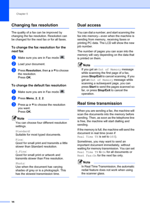 Page 46Chapter 5
36
Changing fax resolution5
The quality of a fax can be improved by 
changing the fax resolution. Resolution can 
be changed for the next fax  or for all faxes.
To change the fax resolution for the 
next  fax
5
aMake sure you are in Fax mode  .
bLoad your document.
cPress  Resolution, then a  or b to choose 
the resolution.
Press OK.
To change the default fax resolution5
aMake sure you are in Fax mode  .
bPress  Menu, 2,  2, 2 .
cPress  a or  b to choose the resolution 
you want.
Press OK....