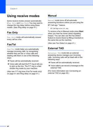 Page 50Chapter 6
40
Using receive modes6
Some receive modes answer automatically 
( Fax Only  and Fax/Tel ). You may want to 
change the ring delay before using these 
modes. (See  Ring delay on page 41.)
Fax Only6
Fax Only  mode will automatically answer 
every call as a fax.
Fax/Tel6
Fax/Tel  mode helps you automatically 
manage incoming calls, by recognising 
whether they are fax or voice calls and 
dealing with them in one of the following 
ways:
„ Faxes will be automatically received.
„ Voice calls will...