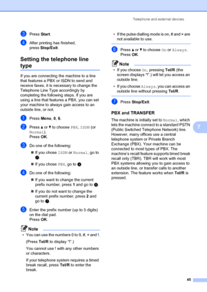 Page 55Telephone and external devices45
7
cPress Start.
dAfter printing has finished, 
press Stop/Exit .
Setting the telephone line 
type7
If you are connecting the machine to a line 
that features a PBX or ISDN to send and 
receive faxes, it is necessary to change the 
Telephone Line Type accordingly by 
completing the following steps. If you are 
using a line that featur es a PBX, you can set 
your machine to always gain access to an 
outside line, or not.
aPress  Menu, 0,  6.
bPress  a or  b to choose  PBX,...