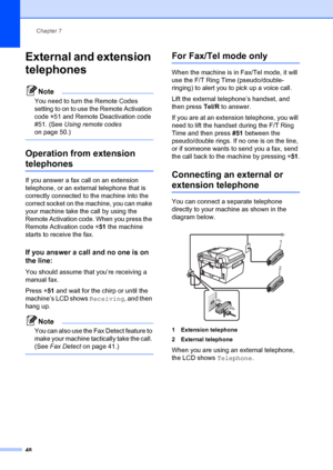 Page 58Chapter 7
48
External and extension 
telephones
7
Note
You need to turn the Remote Codes 
setting to on to use the Remote Activation 
code  l51 and Remote Deactivation code 
#51. (See Using remote codes 
on page 50.)
 
Operation from extension 
telephones7
If you answer a fax call on an extension 
telephone, or an external telephone that is 
correctly connected to  the machine into the 
correct socket on the machine, you can make 
your machine take the call by using the 
Remote Activation code. When you...