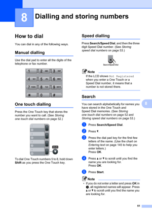 Page 6151
8
8
How to dial8
You can dial in any of the following ways.
Manual dialling8
Use the dial pad to enter all the digits of the 
telephone or fax number.
 
One touch dialling8
Press the One Touch key that stores the 
number you want to call. (See Storing 
one touch dial numbers  on page 52.)
 
To dial One Touch numbers 5 to 8, hold down 
Shift as you press the One Touch key.
Speed dialling8
Press  Search/Speed Dial , and then the three 
digit Speed Dial number. (See  Storing 
speed dial numbers on page...