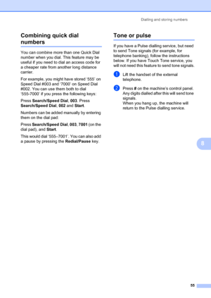 Page 65Dialling and storing numbers55
8
Combining quick dial 
numbers8
You can combine more than one Quick Dial 
number when you dial. This feature may be 
useful if you need to di
al an access code for 
a cheaper rate from another long distance 
carrier.
For example, you might have stored ‘555’ on 
Speed Dial #003 and ‘7000’ on Speed Dial 
#002. You can use them both to dial 
‘555-7000’ if you pr ess the following keys:
Press  Search/Speed Dial , 003. Press 
Search/Speed Dial , 002 and Start .
Numbers can be...