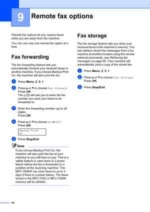 Page 6656
9
Remote fax options let you receive faxes 
while you are away from the machine.
You can use  only one remote fax option at a 
time.
Fax forwarding9
The fax forwarding feature lets you 
automatically forward your received faxes to 
another machine. If you choose Backup Print 
On, the machine will al so print the fax.
aPress Menu, 2,  5, 1 .
bPress  a or  b to choose  Fax Forward .
Press OK.
The LCD will ask you to enter the fax 
number you want your faxes to be 
forwarded to.
cEnter the forwarding...