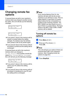 Page 68Chapter 9
58
Changing remote fax 
options
9
If received faxes are left in your machine’s 
memory when you change to another remote 
fax option, the LCD will  ask you the following 
message:
 
Erase All Doc?
1.Yes 2.No
                             or
 
Print All Fax?
1.Yes 2.No
„ If you press  1, faxes in the memory will be 
erased or printed before the setting 
changes. If a backup copy has already 
been printed it will not be printed again.
„ If you press 2, faxes in the memory will not 
be erased or...