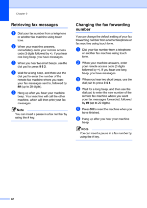 Page 70Chapter 9
60
Retrieving fax messages9
aDial your fax number from a telephone 
or another fax machine using touch 
tone.
bWhen your machine answers, 
immediately enter your remote access 
code (3 digits followed by  l). If you hear 
one long beep, you have messages.
cWhen you hear two short beeps, use the 
dial pad to press  9 6 2.
dWait for a long beep, and then use the 
dial pad to enter the number of the 
remote fax machine where you want 
your fax messages sent to, followed by 
## (up to 20 digits)....