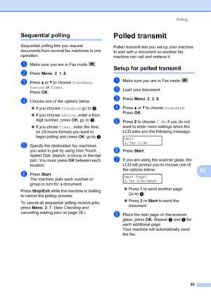 Page 73Polling63
10
Sequential polling10
Sequential polling lets you request 
documents from several fax machines in one 
operation. 
aMake sure you are in Fax mode  .
bPress Menu, 2,  1, 8 .
cPress  a or  b to choose  Standard, 
Secure  or Timer . 
Press  OK.
dChoose one of the options below.
„ If you choose Standard  go to e.
„ If you choose Secure , enter a four-
digit number, press  OK, go to  e.
„ If you chose  Timer, enter the time 
(in 24-hours format) you want to 
begin polling and press  OK, go to  e....