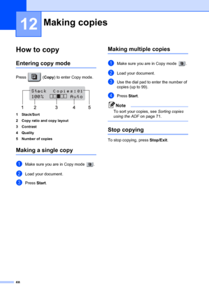 Page 7868
12
How to copy12
Entering copy mode12
Press  (Copy) to enter Copy mode.
 
1 Stack/Sort
2 Copy ratio and copy layout
3 Contrast
4Quality
5 Number of copies
Making a single copy12
aMake sure you are in Copy mode  .
bLoad your document.
cPress Start.
Making multiple copies12
aMake sure you are in Copy mode  . 
bLoad your document.
cUse the dial pad to enter the number of 
copies (up to 99).
dPress  Start.
Note
To sort your copies, see  Sorting copies 
using the ADF  on page 71.
 
Stop copying12
To stop...