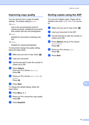 Page 81Making copies71
12
Improving copy quality12
You can choose from a range of quality 
settings. The default setting is  Auto.
„ Auto
Auto is the recommended mode for 
ordinary printouts. Suitable for documents 
that contain both text and photographs.
„ Text
Suitable for documents  containing only 
text.
„ Photo
Suitable for copying photographs.
To  temporarily  change the quality setting, 
follow the steps below:
aMake sure you are in Copy mode  .
bLoad your document.
cUse the dial pad to enter the number...