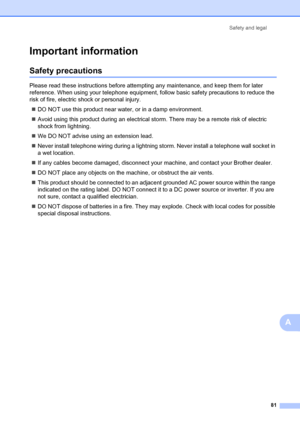 Page 91Safety and legal81
A
Important informationA
Safety precautionsA
Please read these instructions before attempting any maintenance, and keep them for later 
reference. When using your telephone equipment, follow basic safety precautions to reduce the 
risk of fire, electric shock or personal injury.„ DO NOT use this product near wa ter, or in a damp environment.
„ Avoid using this product during an electrical st orm. There may be a remote risk of electric 
shock from lightning.
„ We DO NOT advise using an...