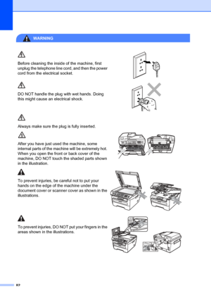 Page 9282
WARNING 
Before cleaning the inside of the machine, first 
unplug the telephone line cord, and then the power 
cord from the electrical socket.
 
DO NOT handle the plug with wet hands. Doing 
this might cause an electrical shock.
 
Always make sure the plug is fully inserted.
After you have just used the machine, some 
internal parts of the ma chine will be extremely hot. 
When you open the front or back cover of the 
machine, DO NOT touch the shaded parts shown 
in the illustration.
 
To prevent...